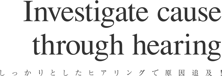 しっかりとしたヒアリングで原因追及！